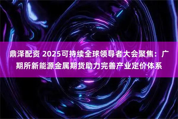 鼎泽配资 2025可持续全球领导者大会聚焦：广期所新能源金属期货助力完善产业定价体系