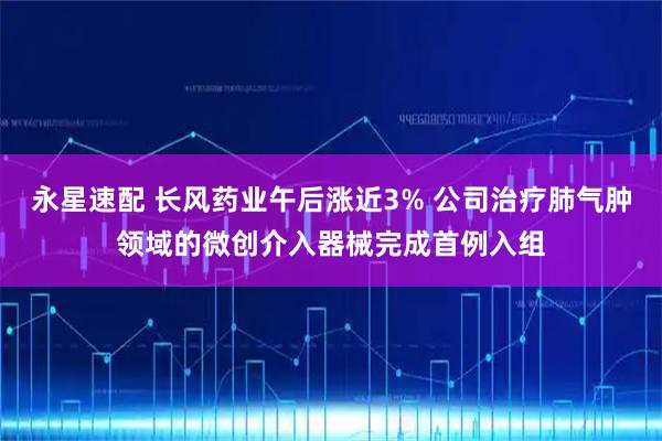 永星速配 长风药业午后涨近3% 公司治疗肺气肿领域的微创介入器械完成首例入组