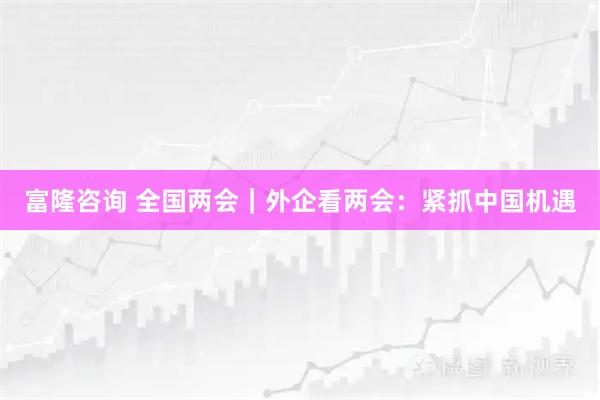 富隆咨询 全国两会｜外企看两会：紧抓中国机遇