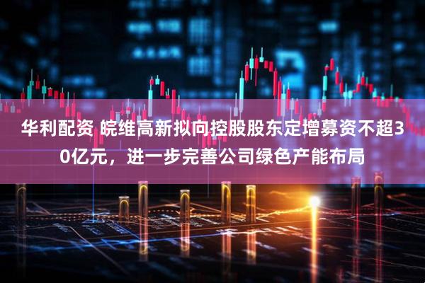 华利配资 皖维高新拟向控股股东定增募资不超30亿元，进一步完善公司绿色产能布局