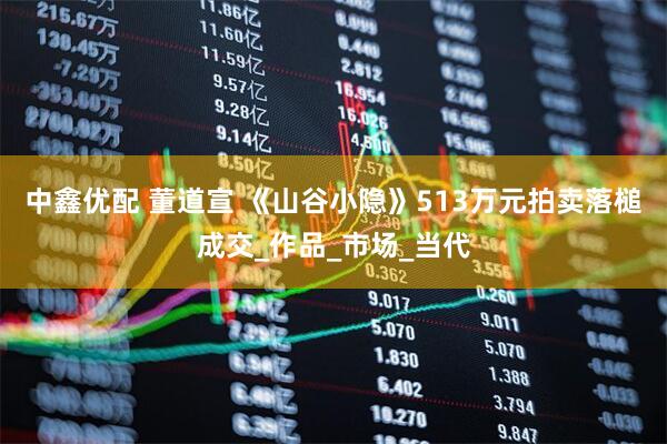 中鑫优配 董道宣 《山谷小隐》513万元拍卖落槌成交_作品_市场_当代