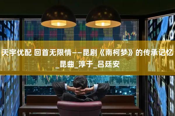 天宇优配 回首无限情——昆剧《南柯梦》的传承记忆_昆曲_淳于_吕廷安