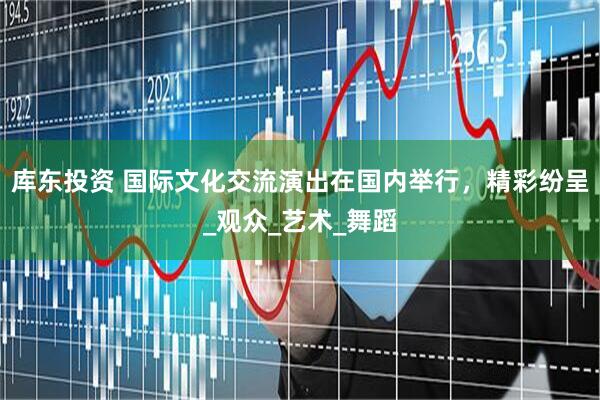库东投资 国际文化交流演出在国内举行，精彩纷呈_观众_艺术_舞蹈