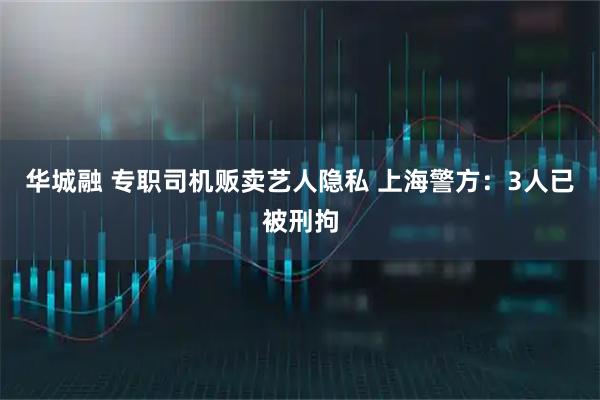 华城融 专职司机贩卖艺人隐私 上海警方：3人已被刑拘