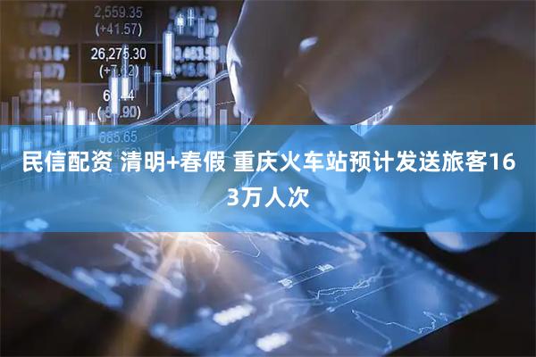 民信配资 清明+春假 重庆火车站预计发送旅客163万人次