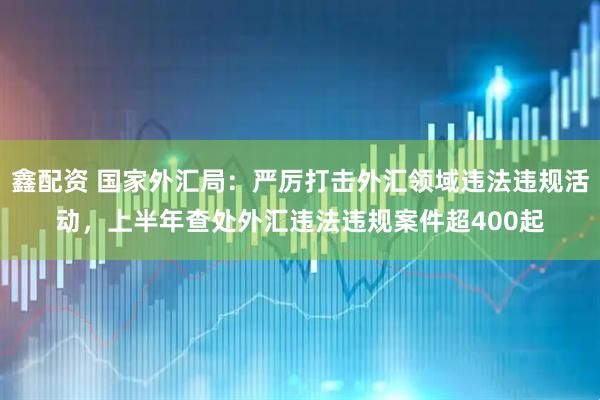 鑫配资 国家外汇局：严厉打击外汇领域违法违规活动，上半年查处外汇违法违规案件超400起