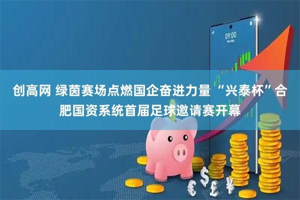 创高网 绿茵赛场点燃国企奋进力量 “兴泰杯”合肥国资系统首届足球邀请赛开幕