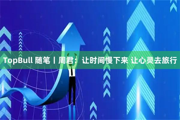 TopBull 随笔丨周君：让时间慢下来 让心灵去旅行
