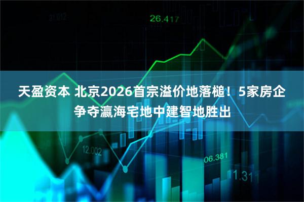 天盈资本 北京2026首宗溢价地落槌！5家房企争夺瀛海宅地中建智地胜出