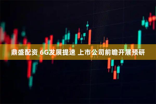 鼎盛配资 6G发展提速 上市公司前瞻开展预研