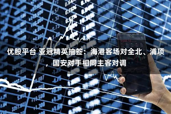 优股平台 亚冠精英抽签：海港客场对全北、浦项，国安对手相同主客对调