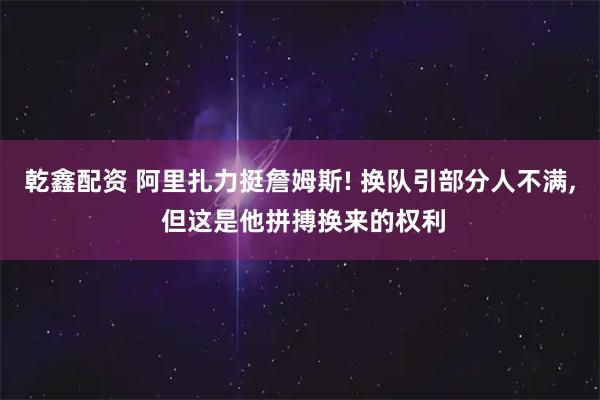 乾鑫配资 阿里扎力挺詹姆斯! 换队引部分人不满, 但这是他拼搏换来的权利
